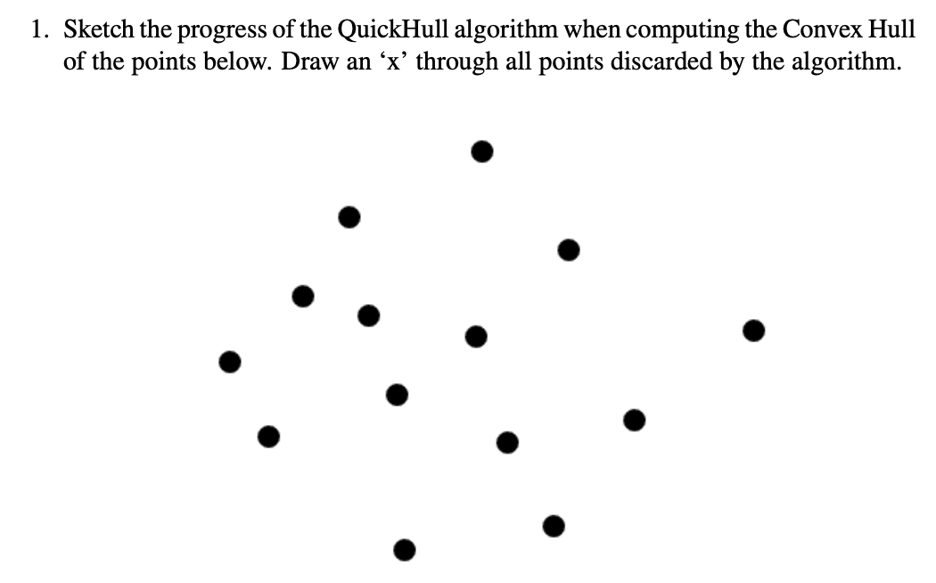 1. Sketch the progress of the QuickHull algorithm when computing the Convex Hull
of the points below. Draw an 'x' through all points discarded by the algorithm.
