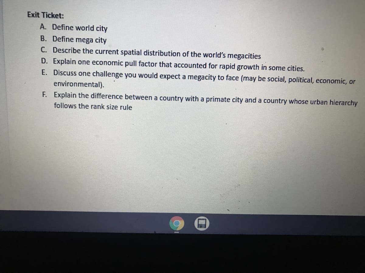 Exit Ticket:
A. Define world city
B. Define mega city
C. Describe the current spatial distribution of the world's megacities
D. Explain one economic pull factor that accounted for rapid growth in some cities.
E. Discuss one challenge you would expect a megacity to face (may be social, political, economic, or
environmental).
F. Explain the difference between a country with a primate city and a country whose urban hierarchy
follows the rank size rule
