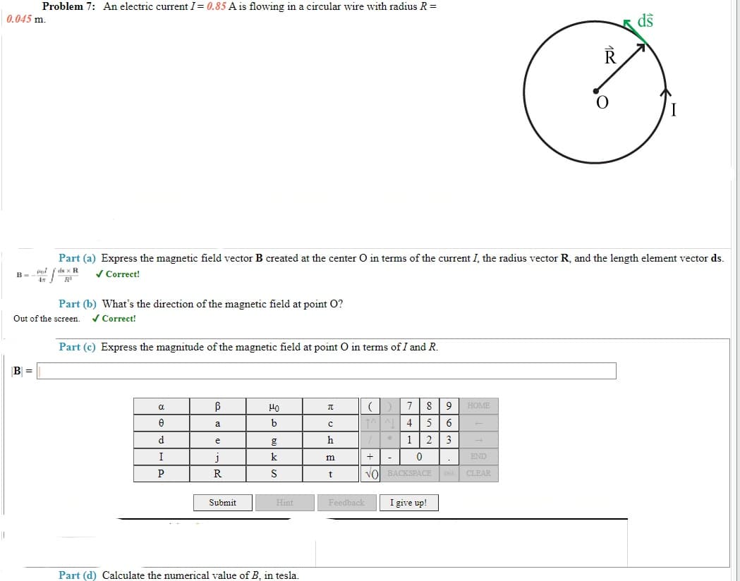 Problem 7: An electric current I= 0.85 A is flowing in a circular wire with radius R =
0.045 m.
ds
Part (a) Express the magnetic field vector B created at the center O in terms of the current I, the radius vector R, and the length element vector ds.
ds x R
V Correct!
Part (b) What's the direction of the magnetic field at point O?
Out of the screen.
/ Correct!
Part (c) Express the magnitude of the magnetic field at point O in terms of I and R.
B =
B
8
9 HOME
a
a
b
4
5
d
h
1
2
3
e
I
k
m
END
S
t
Vol BACKSPACE DEL CLEAR
Submit
Hint
Feedback
I give up!
Part (d) Calculate the numerical value of B, in tesla.
