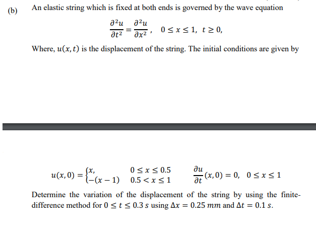 (b)
An elastic string which is fixed at both ends is governed by the wave equation
a?u
a²u
at2
Əx2
0<x< 1, t> 0,
Where, u(x, t) is the displacement of the string. The initial conditions are given by
0<x< 0.5
Sx,
u(x,0) = {-(x – 1) 0.5<x <1
ди
at
(x,0) = 0, 0< x<1
Determine the variation of the displacement of the string by using the finite-
difference method for 0 < t < 0.3 s using Ax = 0.25 mm and At = 0.1 s.
