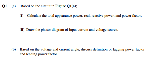 Q1 (a) Based on the circuit in Figure Q1(a);
(i) Calculate the total appearance power, real, reactive power, and power factor.
(ii) Draw the phasor diagram of input current and voltage source.
(b) Based on the voltage and current angle, discuss definition of lagging power factor
and leading power factor.
