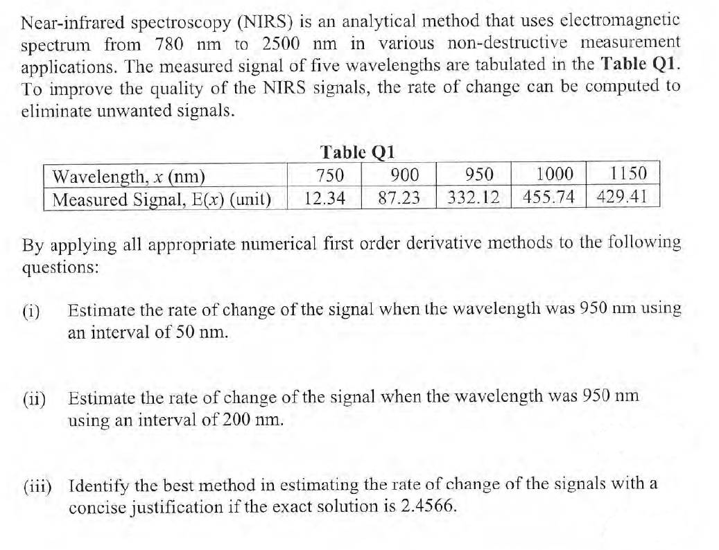 Near-infrared spectroscopy (NIRS) is an analytical method that uses electromagnetic
spectrum from 780 nm to 2500 nm in various non-destructive measurement
applications. The measured signal of five wavelengths are tabulated in the Table Q1.
To improve the quality of the NIRS signals, the rate of change can be computed to
eliminate unwanted signals.
Table Q1
1000
1150
Wavelength, x (nm)
Measured Signal, E(x) (unit)
750
900
950
12.34
87.23
332.12
455.74
429.41
By applying all appropriate numerical first order derivative methods to the following
questions:
(i)
Estimate the rate of change of the signal when the wavelength was 950 nm using
an interval of 50 nm.
(ii)
Estimate the rate of change of the signal when the wavelength was 950 nm
using an interval of 200 nm.
(iii) Identify the best method in estimating the rate of change of the signals with a
concise justification if the exact solution is 2.4566.
