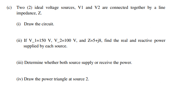 (c) Two (2) ideal voltage sources, V1 and V2 are connected together by a line
impedance, Z.
(i) Draw the circuit.
(ii) If V_l=150 V, v_2=100 V, and Z=5+j8, find the real and reactive power
supplied by each source.
(iii) Determine whether both source supply or receive the power.
(iv) Draw the power triangle at source 2.
