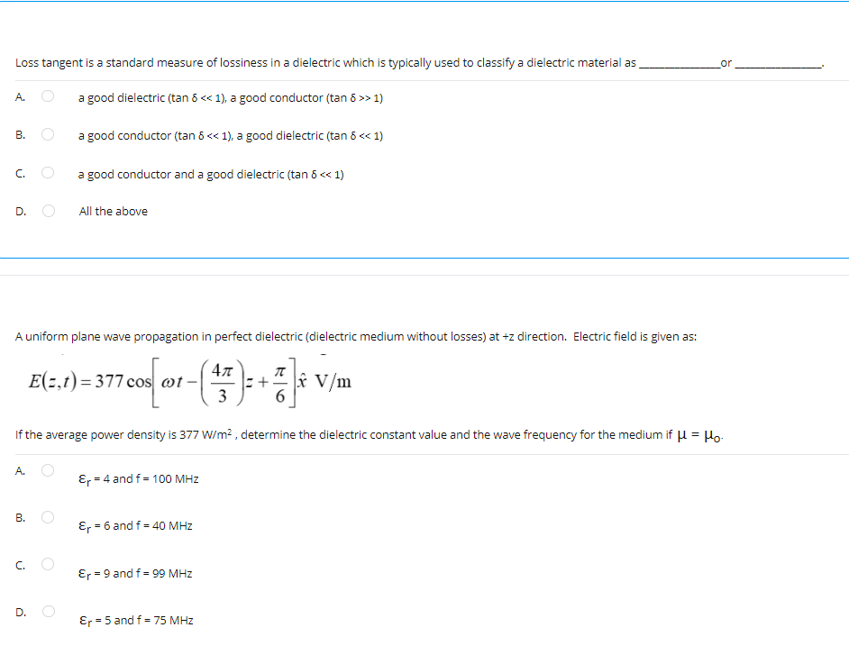 Loss tangent is a standard measure of lossiness in a dielectric which is typically used to classify a dielectric material as
or
A.
a good dielectric (tan 6 «« 1), a good conductor (tan 6 >> 1)
a good conductor (tan 6 << 1), a good dielectric (tan 6 << 1)
C.
a good conductor and a good dielectric (tan 6 << 1)
D.
All the above
A uniform plane wave propagation in perfect dielectric (dielectric medium without losses) at +z direction. Electric field is given as:
4л
E(z,1)= 377
* V/m
ot
3
If the average power density is 377 W/m² , determine the dielectric constant value and the wave frequency for the medium if u = Ho.
A.
ɛ, = 4 and f = 100 MHz
E = 6 and f = 40 MHz
%3D
C.
Er = 9 and f = 99 MHz
D.
Er = 5 and f = 75 MHz
B.
B.
