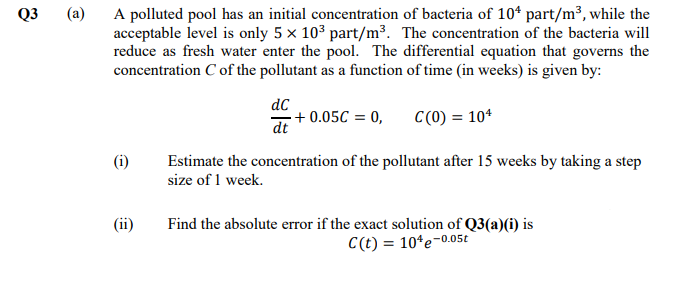 Q3
(a)
A polluted pool has an initial concentration of bacteria of 10* part/m³, while the
acceptable level is only 5 x 103 part/m³. The concentration of the bacteria will
reduce as fresh water enter the pool. The differential equation that governs the
concentration C of the pollutant as a function of time (in weeks) is given by:
dC
+ 0.05C = 0,
dt
C(0) = 10*
(i)
Estimate the concentration of the pollutant after 15 weeks by taking a step
size of 1 week.
(ii)
Find the absolute error if the exact solution of Q3(a)(i) is
C(t) = 10*e-0.05£
