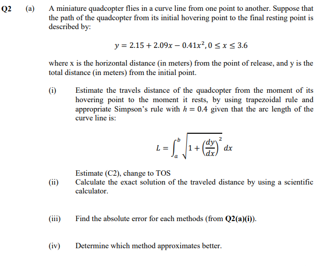 (a)
A miniature quadcopter flies in a curve line from one point to another. Suppose that
the path of the quadcopter from its initial hovering point to the final resting point is
described by:
Q2
y = 2.15 + 2.09x – 0.41x², 0 < x < 3.6
where x is the horizontal distance (in meters) from the point of release, and y is the
total distance (in meters) from the initial point.
(i)
Estimate the travels distance of the quadcopter from the moment of its
hovering point to the moment it rests, by using trapezoidal rule and
appropriate Simpson's rule with h = 0.4 given that the arc length of the
curve line is:
(dyv
L =
1+
dx
dx.
Estimate (C2), change to TOS
Calculate the exact solution of the traveled distance by using a scientific
calculator.
(ii)
(iii)
Find the absolute error for each methods (from Q2(a)(i)).
(iv)
Determine which method approximates better.
