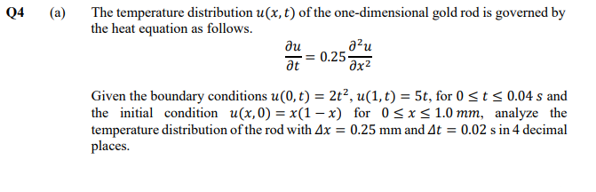 Q4
(a)
The temperature distribution u(x, t) of the one-dimensional gold rod is governed by
the heat equation as follows.
a²u
0.25
əx²
ди
at
Given the boundary conditions u(0, t) = 2t?, u(1, t) = 5t, for 0 <t < 0.04 s and
the initial condition u(x,0) = x(1 – x) for 0<x< 1.0 mm, analyze the
temperature distribution of the rod with Ax = 0.25 mm and At = 0.02 s in 4 decimal
places.
