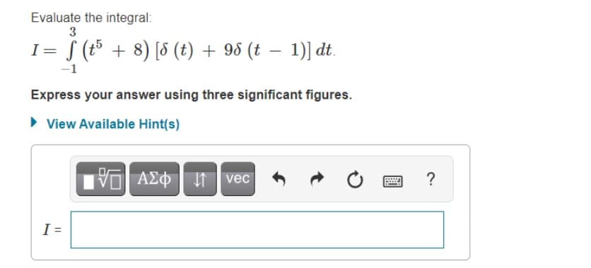 Evaluate the integral:
3
I= (t + 8) [8 (t) + 95 (t – 1)] dt.
-1
Express your answer using three significant figures.
• View Available Hint(s)
VO AEO vec
?
I =
