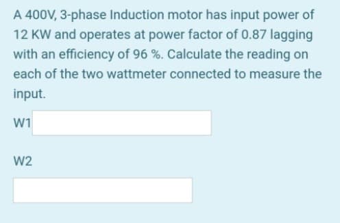 A 400V, 3-phase Induction motor has input power of
12 KW and operates at power factor of 0.87 lagging
with an efficiency of 96 %. Calculate the reading on
each of the two wattmeter connected to measure the
input.
W1
W2
