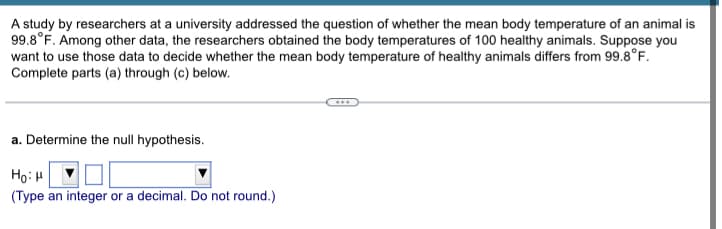 A study by researchers at a university addressed the question of whether the mean body temperature of an animal is
99.8°F. Among other data, the researchers obtained the body temperatures of 100 healthy animals. Suppose you
want to use those data to decide whether the mean body temperature of healthy animals differs from 99.8°F.
Complete parts (a) through (c) below.
a. Determine the null hypothesis.
HoiH
(Type an integer or a decimal. Do not round.)