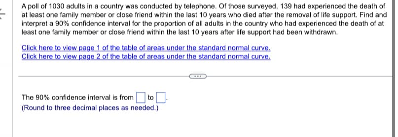 A poll of 1030 adults in a country was conducted by telephone. Of those surveyed, 139 had experienced the death of
at least one family member or close friend within the last 10 years who died after the removal of life support. Find and
interpret a 90% confidence interval for the proportion of all adults in the country who had experienced the death of at
least one family member or close friend within the last 10 years after life support had been withdrawn.
Click here to view page 1 of the table of areas under the standard normal curve.
Click here to view page 2 of the table of areas under the standard normal curve.
The 90% confidence interval is from to.
(Round to three decimal places as needed.)