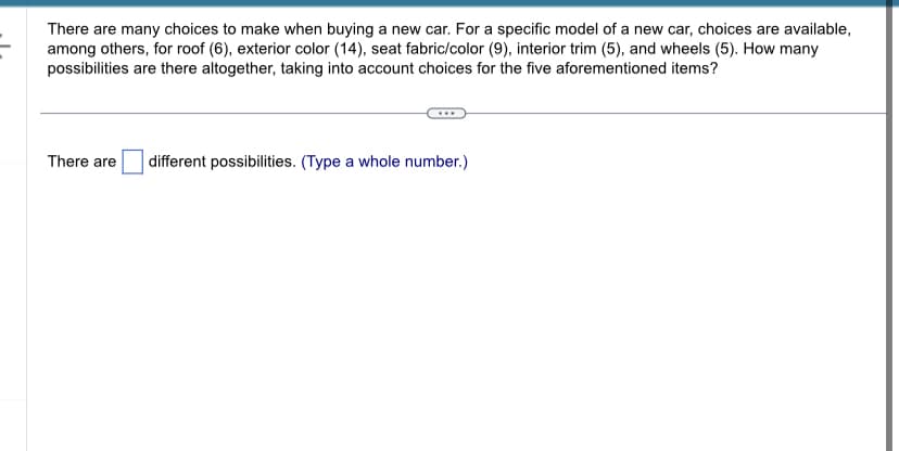 There are many choices to make when buying a new car. For a specific model of a new car, choices are available,
among others, for roof (6), exterior color (14), seat fabric/color (9), interior trim (5), and wheels (5). How many
possibilities are there altogether, taking into account choices for the five aforementioned items?
There are different possibilities. (Type a whole number.)