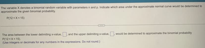 The variable X denotes a binomial random variable with parameters n and p. Indicate which area under the approximate normal curve would be determined to
approximate the given binomial probability.
P(12<x<15)
The area between the lower delimiting x-value.. and the upper delimiting x-value, would be determined to approximate the binomial probability
P(12<x< 15).
(Use integers or decimals for any numbers in the expressions. Do not round.)