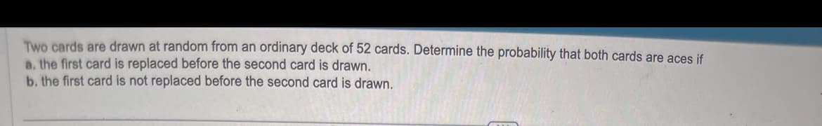 Two cards are drawn at random from an ordinary deck of 52 cards. Determine the probability that both cards are aces if
a. the first card is replaced before the second card is drawn.
b. the first card is not replaced before the second card is drawn.