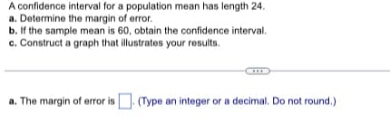 A confidence interval for a population mean has length 24.
a. Determine the margin of error.
b. If the sample mean is 60, obtain the confidence interval.
c. Construct a graph that illustrates your results.
a. The margin of error is. (Type an integer or a decimal. Do not round.)