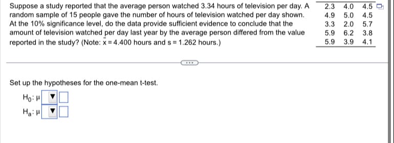 Suppose a study reported that the average person watched 3.34 hours of television per day. A
random sample of 15 people gave the number of hours of television watched per day shown.
At the 10% significance level, do the data provide sufficient evidence to conclude that the
amount of television watched per day last year by the average person differed from the value
reported in the study? (Note: x = 4.400 hours and s= 1.262 hours.)
Set up the hypotheses for the one-mean t-test.
HoiH
Ha: H
2.3 4.0 4.5
4.9 5.0 4.5
3.3 2.0 5.7
5.9 6.2 3.8
5.9 3.9 4.1