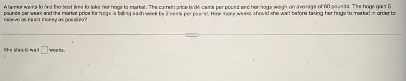 A farmer wants to find the best time to take her hogs to market. The current price is 84 cents per pound and her hogs weigh an average of 80 pounds. The hogs gain 5
pounds per week and the market price for hogs is falling each week by 2 cents per pound. How many weeks should she wait before taking her hogs to market in order to
receive as much money as possible?
She should wait weeks.