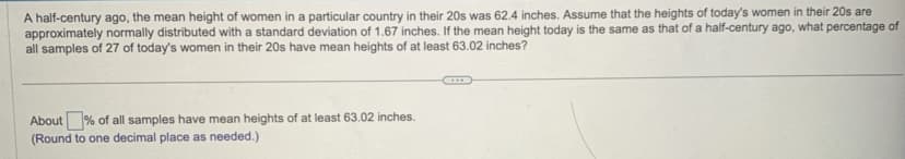 A half-century ago, the mean height of women in a particular country in their 20s was 62.4 inches. Assume that the heights of today's women in their 20s are
approximately normally distributed with a standard deviation of 1.67 inches. If the mean height today is the same as that of a half-century ago, what percentage of
all samples of 27 of today's women in their 20s have mean heights of at least 63.02 inches?
About% of all samples have mean heights of at least 63.02 inches.
(Round to one decimal place as needed.)