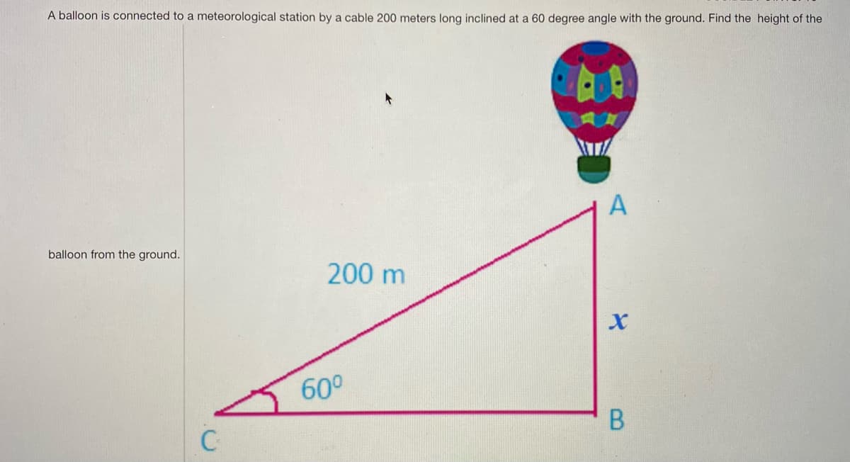 ### Hot Air Balloon Height Calculation

A hot air balloon is tethered to a meteorological station by a cable that is 200 meters in length. This cable is inclined at a 60-degree angle with respect to the ground. Our goal is to determine the height of the balloon from the ground.

#### Diagram Explanation

In the diagram provided:

- Point **A** represents the position of the hot air balloon.
- Point **C** is a fixed point on the ground directly below point **A**.
- Point **B** is the point on the ground right below where the cable is anchored to the meteorological station.
- The length of the cable, which is the hypotenuse of the right triangle formed, is 200 meters.
- The angle formed between the ground and the cable (angle BAC) is 60 degrees.
- Side **AB** (unknown height x) is what we need to determine.

#### Mathematical Approach

The situation forms a right-angled triangle \( \triangle ABC \) with:

- Hypotenuse \( \overline{AC} = 200 \) meters
- Adjacent side \( \overline{BC} \) and opposite side \( \overline{AB} = x \)

Using trigonometry, specifically the sine function:

\[
\sin(\theta) = \frac{\text{Opposite}}{\text{Hypotenuse}}
\]

Here, \( \theta = 60^\circ \), the opposite side is \( \overline{AB} \) (height x), and the hypotenuse is \( \overline{AC} \).

\[
\sin(60^\circ) = \frac{x}{200}
\]

From trigonometric values, we know that:

\[
\sin(60^\circ) = \frac{\sqrt{3}}{2}
\]

Thus:

\[
\frac{\sqrt{3}}{2} = \frac{x}{200}
\]

Solving for \( x \):

\[
x = 200 \times \frac{\sqrt{3}}{2}
\]

\[
x = 100\sqrt{3}
\]

Taking \( \sqrt{3} \approx 1.732 \):

\[
x \approx 100 \times 1.732 = 173.2 \text{ meters}
\]

So, the height of the balloon from the ground is approximately **173.2 meters