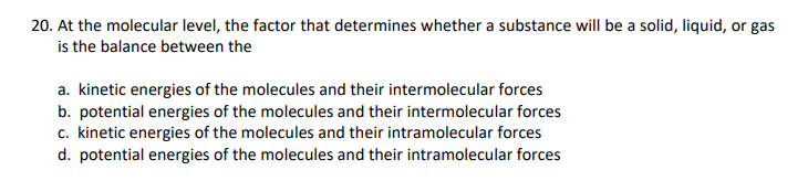 20. At the molecular level, the factor that determines whether a substance will be a solid, liquid, or gas
is the balance between the
a. kinetic energies of the molecules and their intermolecular forces
b. potential energies of the molecules and their intermolecular forces
c. kinetic energies of the molecules and their intramolecular forces
d. potential energies of the molecules and their intramolecular forces
