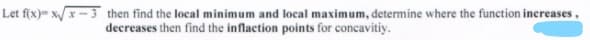 Let f(x)- xx-3 then find the local minimum and local maximum, determine where the function increases,
decreases then find the inflaction points for concavitiy.
