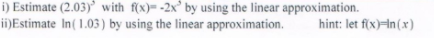 i) Estimate (2.03)’ with f(x)= -2x° by using the linear approximation.
ii)Estimate In(1.03) by using the linear approximation.
hint: let f(x)in (x)
