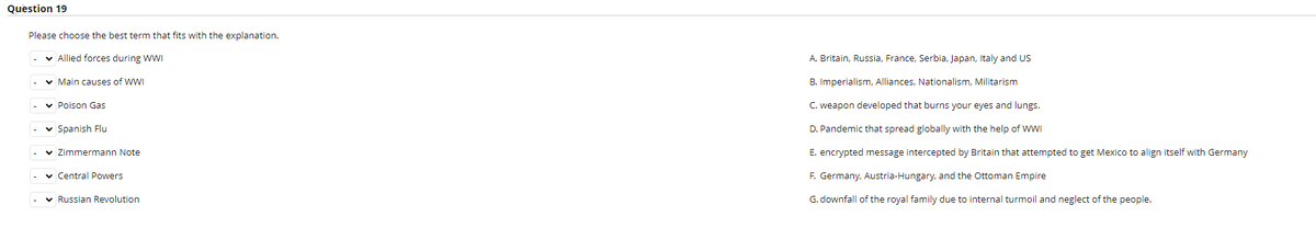 Question 19
Please choose the best term that fits with the explanation.
v Allied forces during WWI
A. Britain, Russia, France, Serbia, Japan, Italy and US
v Main causes of WWI
B. Imperialism, Alliances, Nationalism, Militarism
v Poison Gas
C. weapon developed that burns your eyes and lungs.
v Spanish Flu
D. Pandemic that spread globally with the help of WWI
v Zimmermann Note
E. encrypted message intercepted by Britain that attempted to get Mexico to align itself with Germany
v Central Powers
F. Germany, Austria-Hungary, and the Ottoman Empire
v Russian Revolution
G. downfall of the royal family due to internal turmoil and neglect of the people.
