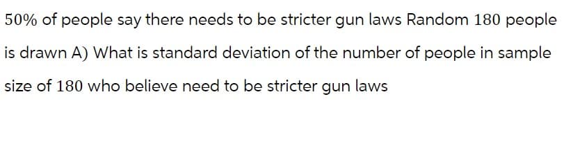 50% of people say there needs to be stricter gun laws Random 180 people
is drawn A) What is standard deviation of the number of people in sample
size of 180 who believe need to be stricter gun laws