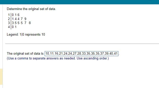 Determine the original set of data.
1 0 16
2 14479
3355578
401
Legend: 110 represents 10
The original set of data is 10,11,16,21,24,24,27,28,33,35,35,35,37,39,40,41.
(Use a comma to separate answers as needed. Use ascending order.)