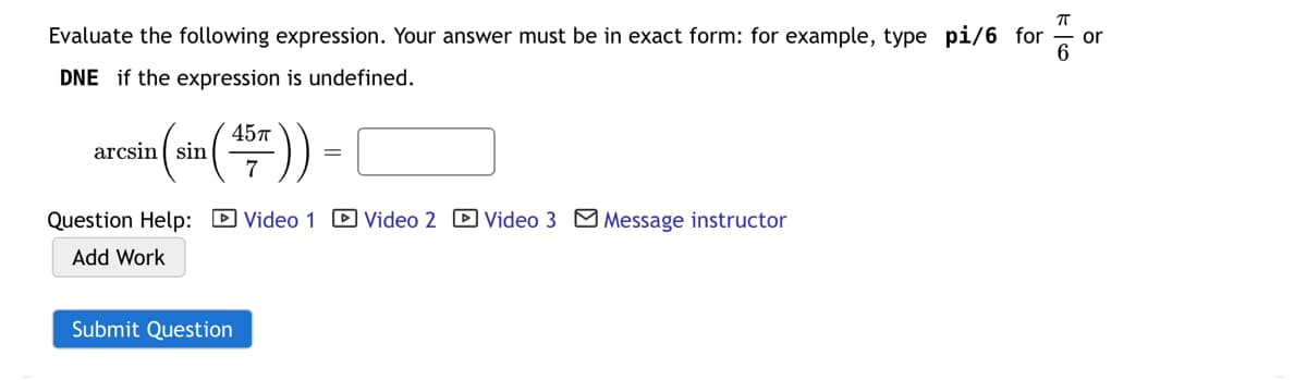 Evaluate the following expression. Your answer must be in exact form: for example, type pi/6 for
or
DNE if the expression is undefined.
457
arcsin ( sin
7
Question Help: D Video 1 D Video 2 D Video 3 Message instructor
Add Work
Submit Question
