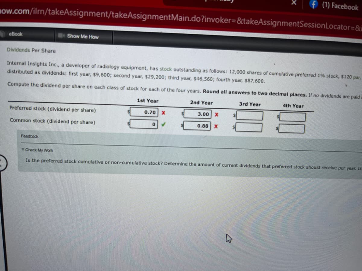 (1) Facebook
now.com/ilrn/takeAssignment/takeAssignmentMain.do?invoker=&takeAssignmentSession Locator=&
eBook
Show Me How
Dividends Per Share
Internal Insights Inc., a developer of radiology equipment, has stock outstanding as follows: 12,000 shares of cumulative preferred 1% stock, $120 par,
distributed as dividends: first year, $9,600; second year, $29,200; third year, $46,560; fourth year, $87,600.
Compute the dividend per share on each class of stock for each of the four years. Round all answers to two decimal places. If no dividends are paid
4th Year
1st Year
2nd Year
3rd Year
Preferred stock (dividend per share)
3.00 X
0.70 X
0
Common stock (dividend per share)
0.88
X
Feedback
Check My Work
Is the preferred stock cumulative or non-cumulative stock? Determine the amount of current dividends that preferred stock should receive per year. Is
x