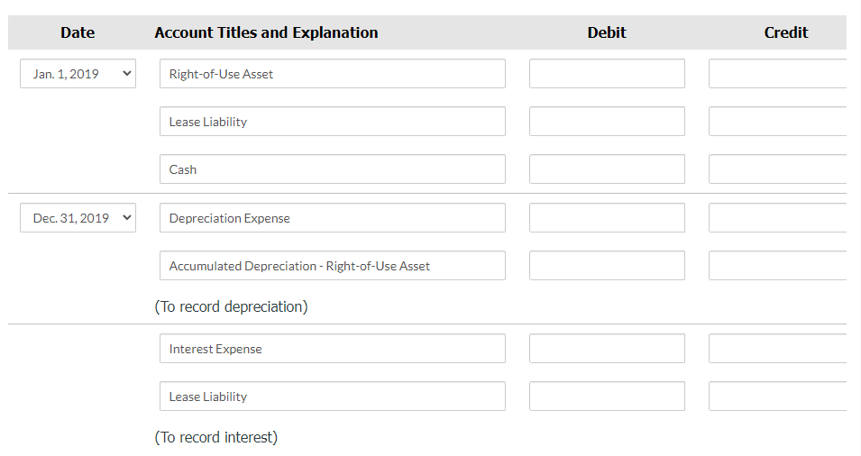 Date
Account Titles and Explanation
Debit
Credit
Jan. 1, 2019
Right-of-Use Asset
Lease Liability
Cash
Dec. 31, 2019
Depreciation Expense
Accumulated Depreciation - Right-of-Use Asset
(To record depreciation)
Interest Expense
Lease Liability
(To record interest)
