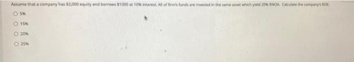 Assume that a company has 52,000 equity and borrows $1000 at 10% terest, All of fens funds are investnd in the same aset which ye 20 INOA, Calculte the company's ROK.
O SM
O 15%
O 20%
O 25%
