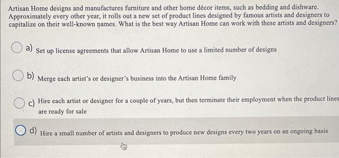 Artisan Home designs and manufactures furniture and other home décor items, such as bedding and dishware.
Approximately every other year, it rolls out a new set of product lines designed by famous artists and designers to
capitalize on their well-known names. What is the best way Artisan Home can work with these artists and designers?
a)
Set up license agreements that allow Artisan Home to use a limited number of designs
b)
Merge each artist's or designer's business into the Artisan Home family
Hire each artist or designer for a couple of years, but then terminate their employment when the product lines
are ready for sale
d)
Hire a small number of artists and designers to produce new designs every two years on an ongoing basis
