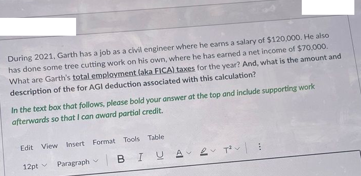 During 2021, Garth has a job as a civil engineer where he earns a salary of $120,000. He also
has done some tree cutting work on his own, where he has earned a net income of $70,000.
What are Garth's total employment (aka FICA) taxes for the year? And, what is the amount and
description of the for AGI deduction associated with this calculation?
In the text box that follows, please bold your answer at the top and include supporting work
afterwards so that I can award partial credit.
Edit View Insert Format Tools Table
12pt v
Paragraph v
|BIU A 2 Tv:
