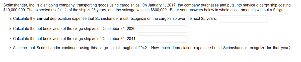 Scrimshander, Inc. is a shipping company, transporting goods using cargo ships. On January 1, 2017, the company purchases and puts into service a cargo ship costing
$10,000,000. The expected useful life of the ship is 25 years, and the salvage value is $800,000. Enter your answers below in whole dollar amounts without a $ sign.
a. Calculate the annual depreciation expense that Scrimshander must recognize on the cargo ship over the next 25 years.
b. Calculate the net book value of the cargo ship as of December 31, 2020.
c. Calculate the net book value of the cargo ship as of December 31, 2041.
d. Assume that Scrimshander continues using this cargo ship throughout 2042. How much depreciation expense should Scrimshander recognize for that year?
