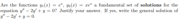 **Problem Statement:**

"Are the functions \( y_1(x) = e^x \), \( y_2(x) = xe^x \) a fundamental set of solutions for the equation \( y'' - 2y' + y = 0 \)? Justify your answer. If yes, write the general solution of \( y'' - 2y' + y = 0 \)."

--- 

**Detailed Solution Explanation:**

To determine if \( y_1(x) = e^x \) and \( y_2(x) = xe^x \) form a fundamental set of solutions for the differential equation \( y'' - 2y' + y = 0 \), we need to show two things:

1. Both \( y_1(x) \) and \( y_2(x) \) are solutions to the differential equation.
2. \( y_1(x) \) and \( y_2(x) \) are linearly independent.

**Step 1: Verify Solutions**

1. Taking derivatives of \( y_1(x) = e^x \):
   - \( y_1' = e^x \)
   - \( y_1'' = e^x \)

   Substitute into \( y'' - 2y' + y = 0 \):
   \[
   e^x - 2e^x + e^x = 0 \implies 0 = 0
   \]
   Therefore, \( y_1(x) = e^x \) is a solution.

2. Taking derivatives of \( y_2(x) = xe^x \):
   - \( y_2' = e^x + xe^x = (1 + x)e^x \)
   - \( y_2'' = (1 + x)e^x + e^x = (2 + x)e^x \)

   Substitute into \( y'' - 2y' + y = 0 \):
   \[
   (2 + x)e^x - 2(1 + x)e^x + xe^x = 0 \implies (2 + x)e^x - 2e^x - 2xe^x + xe^x = 0 \implies 0 = 0
   \]
   Therefore, \( y_2(x) = xe^x \) is also a