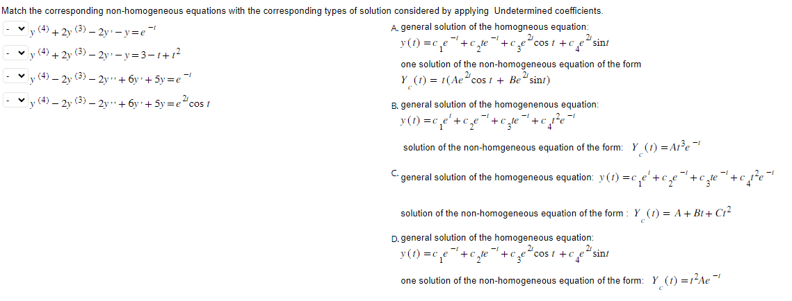 Match the corresponding non-homogeneous equations with the corresponding types of solution considered by applying Undetermined coefficients.
A. general solution of the homogneous equation:
y (4)+ 2y (3) - 2y₁ - y=e
y(t)=c₁e
+c
✓y (4)+ 2y (3) - 2y -y=3-1+1²
(4) 2y (3) 2y
+ 6y +5y =e
y (4) – 2y (3) — 2y + 6y +5y=ecos t
2
cze
"cost +ce sint
one solution of the non-homogeneous equation of the form
2 sint)
Y (t) = t(Ae cost + Be
B. general solution of the homogenenous equation:
y (t) = c Le² + 2e
+czte
+c
solution of the non-homgeneous equation of the form: Y (1) = At³e¯¹
C. general solution of the homogeneous equation: y(t) = c.
c₁ e ² + c₂e
solution of the non-homogeneous equation of the form: Y (t) = A + Bt+Ct²
D. general solution of the homogeneous equation:
2
y(t) =c₁e +c
4⁰
cost+c sint
3e
one solution of the non-homogeneous equation of the form: Y (1) = 1²Ae¯¹
+