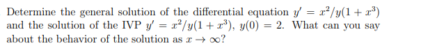 **Problem Statement:**

Determine the general solution of the differential equation \( y' = \frac{x^2 y}{(1 + x^3)} \) and the solution of the Initial Value Problem (IVP) \( y' = \frac{x^2 y}{(1 + x^3)}, \; y(0) = 2 \). What can you say about the behavior of the solution as \( x \rightarrow \infty \)?