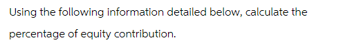 Using the following information detailed below, calculate the
percentage of equity contribution.