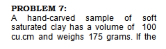 PROBLEM 7:
A hand-carved sample of soft
saturated clay has a volume of 100
cu.cm and weighs 175 grams. If the
