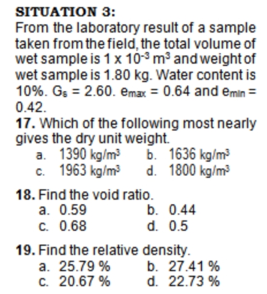 SITUATION 3:
From the laboratory result of a sample
taken from the field, the total volume of
wet sample is 1 x 10-3 m3 and weight of
wet sample is 1.80 kg. Water content is
10%. Gs = 2.60. emax = 0.64 and emin =
0.42.
17. Which of the following most nearly
gives the dry unit weight.
a. 1390 kg/m
c. 1963 kg/m
b. 1636 kg/m
d. 1800 kg/m
18. Find the void ratio.
a. 0.59
C. 0.68
b. 0.44
d. 0.5
19. Find the relative density.
a. 25.79 %
C. 20.67 %
b. 27.41 %
d. 22.73 %
