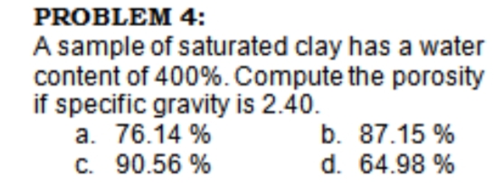 PROBLEM 4:
A sample of saturated clay has a water
content of 400%. Compute the porosity
if specific gravity is 2.40.
a. 76.14 %
C. 90.56 %
b. 87.15 %
d. 64.98 %
