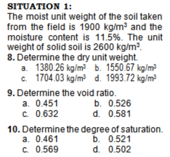 SITUATION 1:
The moist unit weight of the soil taken
from the field is 1900 kg/m3 and the
moisture content is 11.5%. The unit
weight of solid soil is 2600 kg/m3.
8. Determine the dry unit weight.
a. 1380.26 kg/m? b. 1550.67 kg/m?
c. 1704.03 kg/m d. 1993.72 kg/m?
9. Determine the void ratio.
a. 0.451
C. 0.632
b. 0.526
d. 0.581
10. Determine the degree of saturation.
a. 0.461
C. 0.569
b. 0.521
d. 0.502
