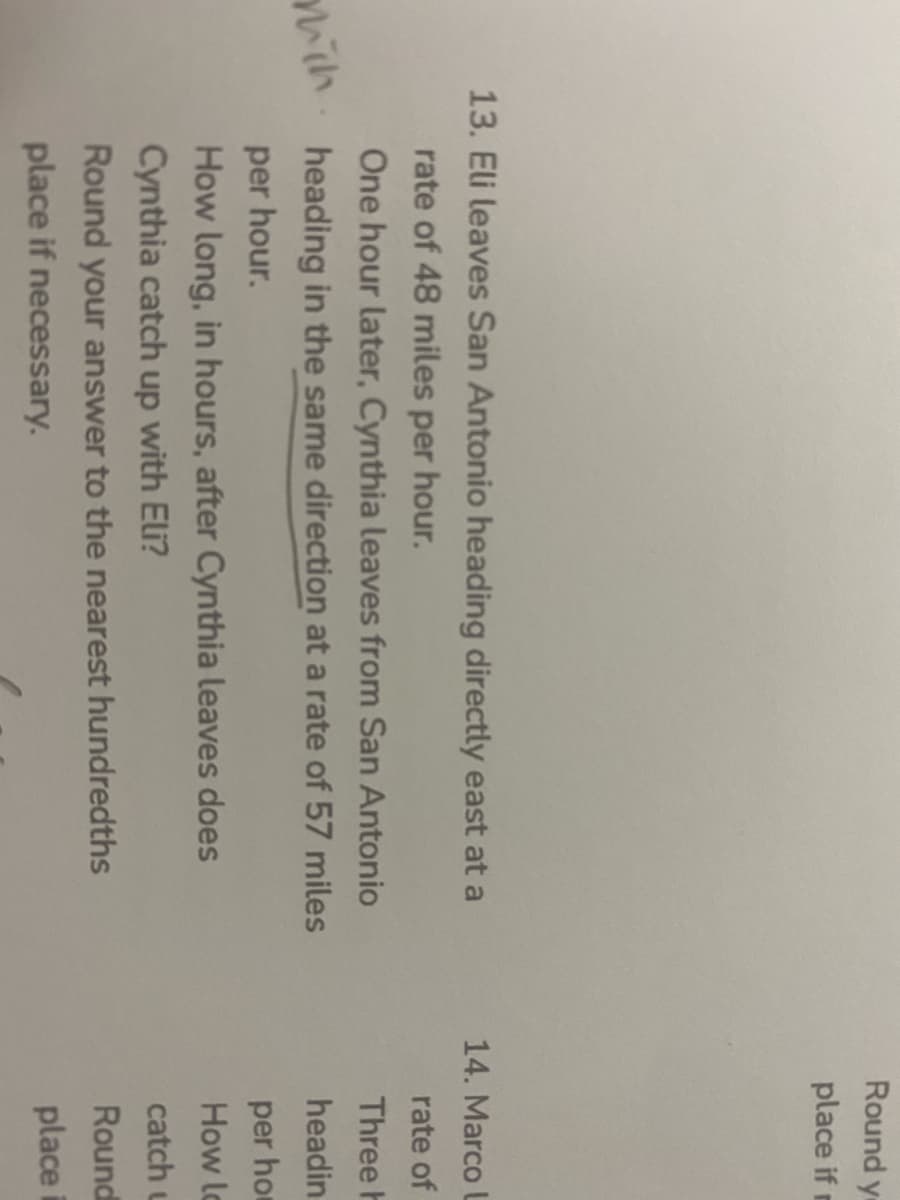 Round y
place ifr
13. Eli leaves San Antonio heading directly east at a
14. Marco L
rate of 48 miles per hour.
rate of
One hour later, Cynthia leaves from San Antonio
Three h
mith.
heading in the same direction at a rate of 57 miles
headin
per hour.
per ho
How long, in hours, after Cynthia leaves does
How lc
Cynthia catch up with Eli?
catch u
Round your answer to the nearest hundredths
Round
place if necessary.
place
