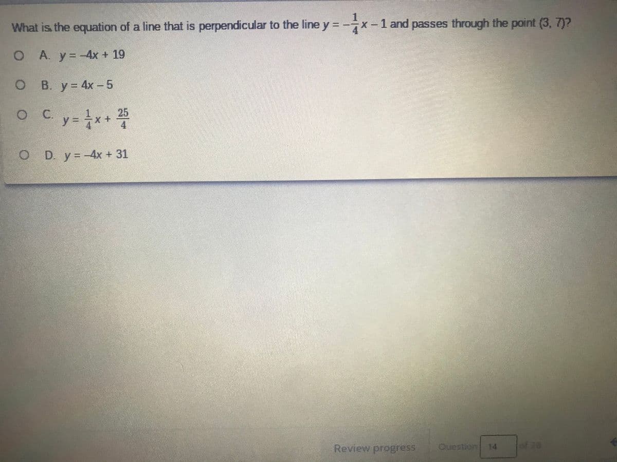 What is the equation of a line that is perpendicular to the line y = -x-1 and passes through the point (3, 7)?
O A. y=-4x + 19
B. y= 4x - 5
y= x+ 꽃
C.
D. y= -4x + 31
Review progress
Ouestion 14
of 20
