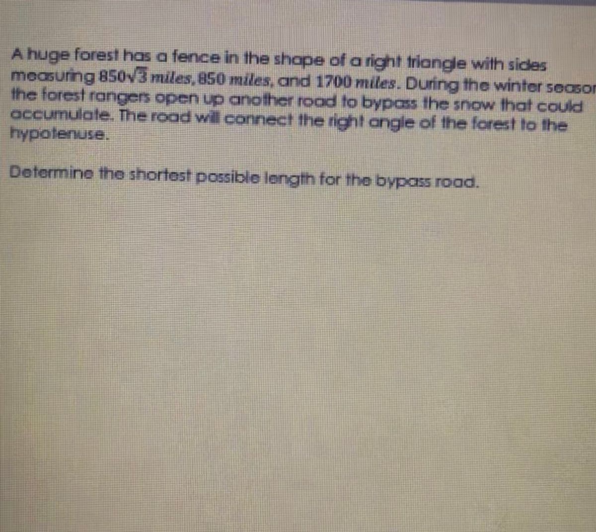 A huge forest has a fence in the shope of aright triangle with sides
measuring 850v3 miles, 850 miles, and 1700 miles. During the winter season
the forest rangers open up another road to bypas the snow that could
accumulate. The road will connect the right angle of the forest to the
hypotenuse.
Determine the shortest possible length for the bypass road.
