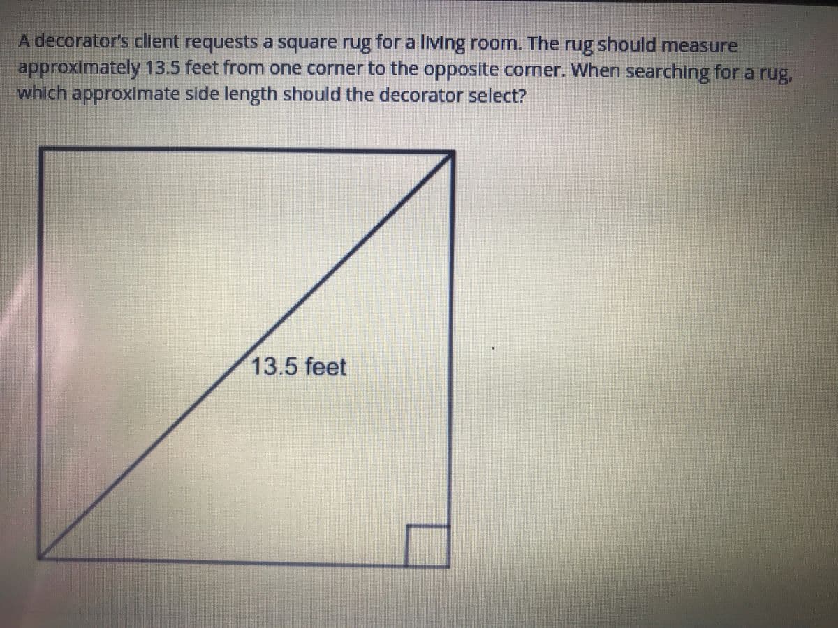 A decorator's client requests a square rug for a living room. The rug should measure
approximately 13.5 feet from one corner to the opposite corner. When searching for a rug,
which approximate side length should the decorator select?
13.5 feet
