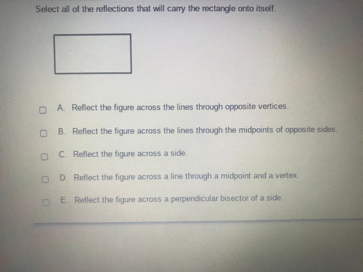 Select all of the reflections that will carry the rectangle onto itself.
A. Reflect the figure across the lines through opposite vertices.
B. Reflect the figure across the lines through the midpoints of opposite sides
C. Reflect the figure across a side.
D. Reflect the figure across a line through a midpoint and a vertex.
E Reflect the figure across a perpendicular bisector of a side.
OO 0 O0
