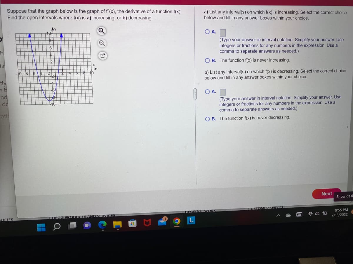 h
tin
tly
Suppose that the graph below is the graph of f'(x), the derivative of a function f(x).
Find the open intervals where f(x) is a) increasing, or b) decreasing.
b
nd
de
atir
LICIES.
Ay
10
Q
□
DUCTS AND SERVICES
a) List any interval(s) on which f(x) is increasing. Select the correct choice
below and fill in any answer boxes within your choice.
O A.
OB. The function f(x) is never increasing.
(Type your answer in interval notation. Simplify your answer. Use
integers or fractions for any numbers in the expression. Use a
comma to separate answers as needed.)
b) List any interval(s) on which f(x) is decreasing. Select the correct choice
below and fill in any answer boxes within your choice.
O A.
CHEGG NETWORK
(Type your answer in interval notation. Simplify your answer. Use
integers or fractions for any numbers in the expression. Use a
comma to separate answers as needed.)
OB. The function f(x) is never decreasing.
CUSTOMER SERVICE
Next
Show dest
9:55 PM
7/13/2022